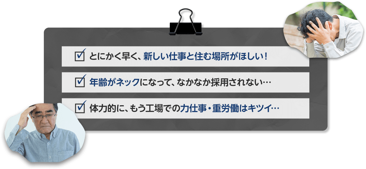 とにかく早く、新しい仕事と住む場所がほしい！年齢がネックになって、なかなか採用されない…　体力的には、もう工場での力仕事・重労働はキツイ…